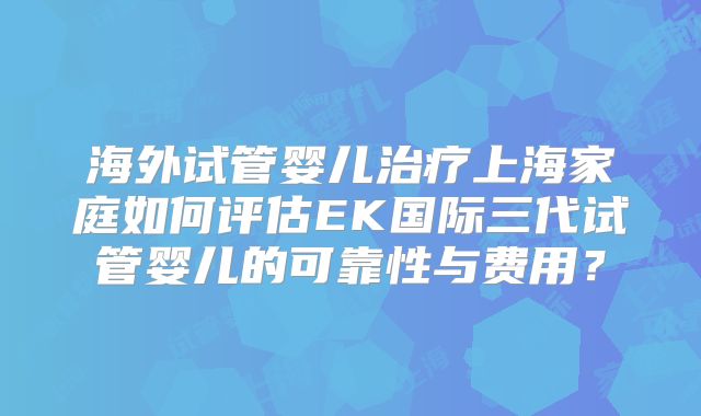 海外试管婴儿治疗上海家庭如何评估EK国际三代试管婴儿的可靠性与费用？
