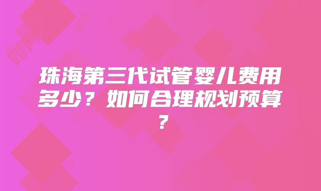 珠海第三代试管婴儿费用多少?如何合理规划预算?