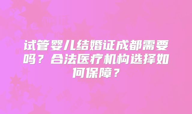 试管婴儿结婚证成都需要吗?合法医疗机构选择如何保障?