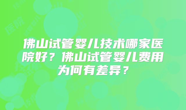 佛山试管婴儿技术哪家医院好?佛山试管婴儿费用为何有差异?