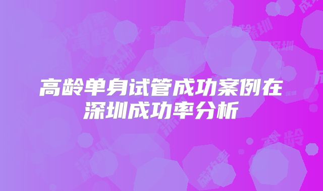 高龄单身试管成功案例在深圳成功率分析