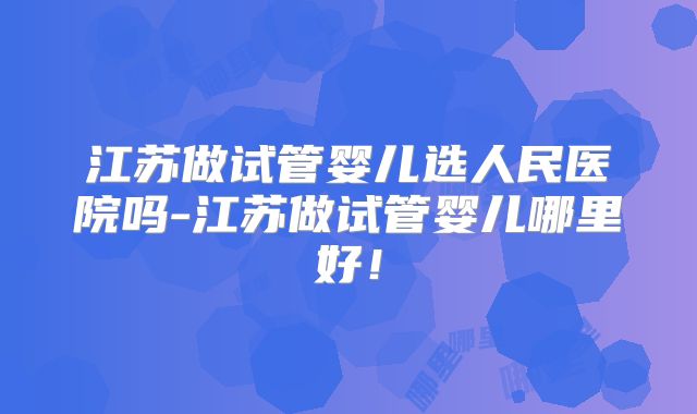 江苏做试管婴儿选人民医院吗-江苏做试管婴儿哪里好！
