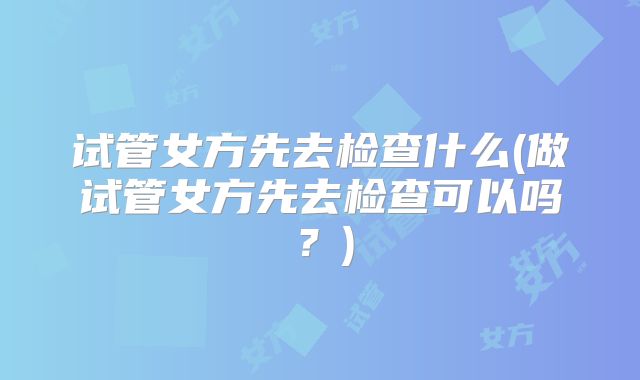 试管女方先去检查什么(做试管女方先去检查可以吗?)