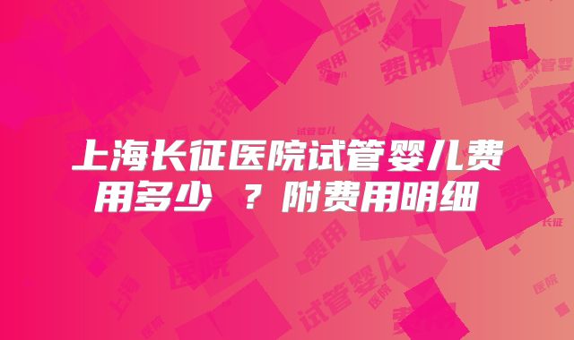 上海长征医院试管婴儿费用多少 ？附费用明细