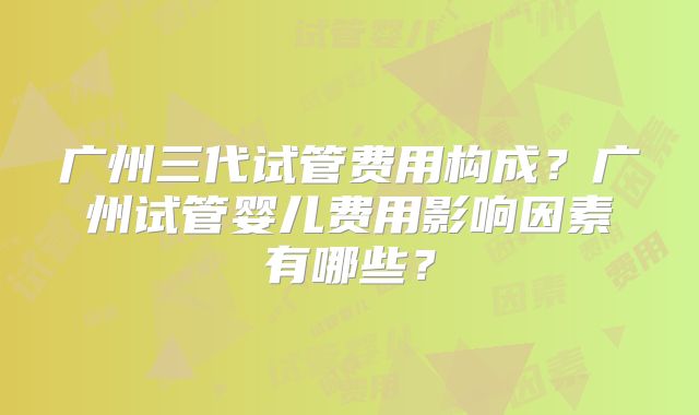 广州三代试管费用构成？广州试管婴儿费用影响因素有哪些？