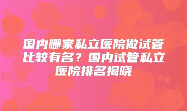 国内哪家私立医院做试管比较有名?国内试管私立医院排名揭晓