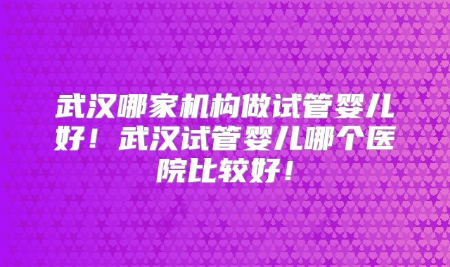 武汉哪家机构做试管婴儿好！武汉试管婴儿哪个医院比较好！