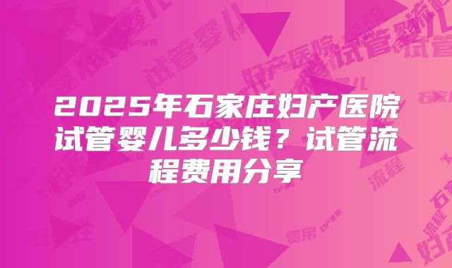 2025年石家庄妇产医院试管婴儿多少钱?试管流程费用分享