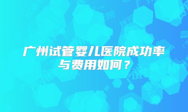 广州试管婴儿医院成功率与费用如何?