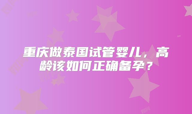 重庆做泰国试管婴儿,高龄该如何正确备孕?