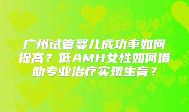 广州试管婴儿成功率如何提高？低AMH女性如何借助专业治疗实现生育？