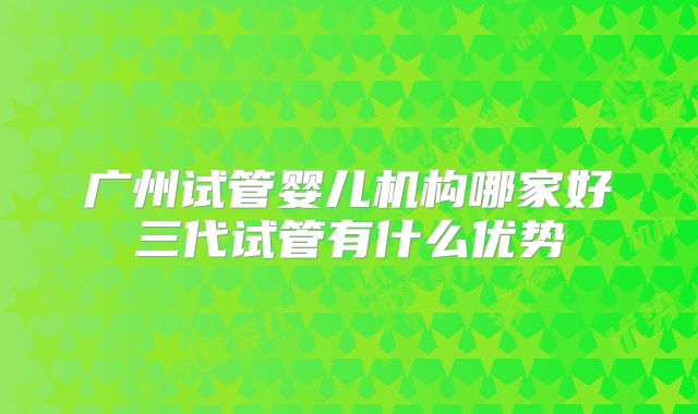 广州试管婴儿机构哪家好三代试管有什么优势