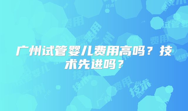广州试管婴儿费用高吗?技术先进吗?