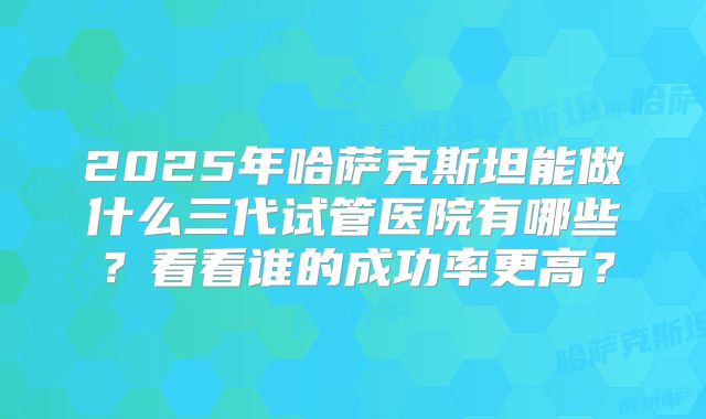 2025年哈萨克斯坦能做什么三代试管医院有哪些?看看谁的成功率更高?
