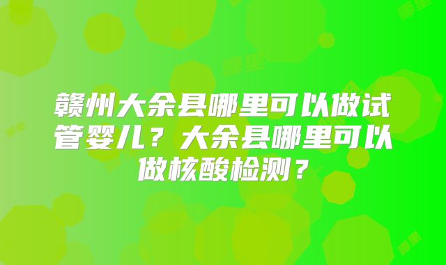 赣州大余县哪里可以做试管婴儿?大余县哪里可以做核酸检测?
