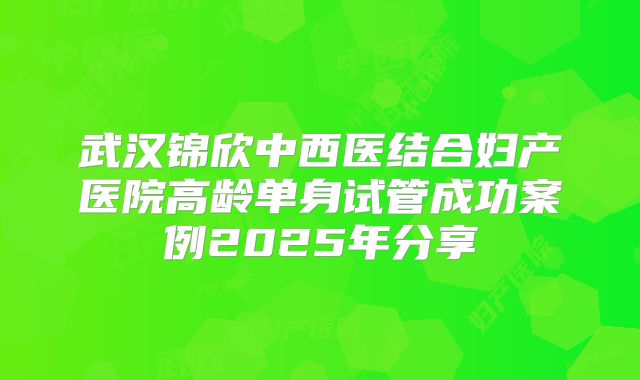 武汉锦欣中西医结合妇产医院高龄单身试管成功案例2025年分享
