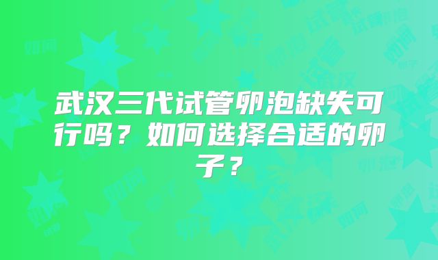 武汉三代试管卵泡缺失可行吗?如何选择合适的卵子?
