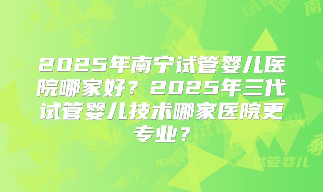 2025年南宁试管婴儿医院哪家好？2025年三代试管婴儿技术哪家医院更专业？