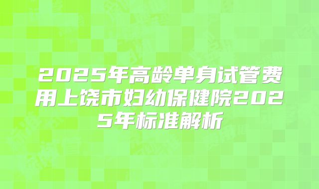 2025年高龄单身试管费用上饶市妇幼保健院2025年标准解析