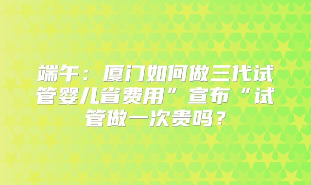 端午:厦门如何做三代试管婴儿省费用”宣布“试管做一次贵吗?