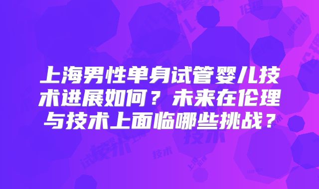 上海男性单身试管婴儿技术进展如何?未来在伦理与技术上面临哪些挑战?