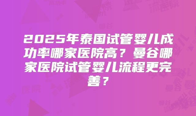 2025年泰国试管婴儿成功率哪家医院高?曼谷哪家医院试管婴儿流程更完善?