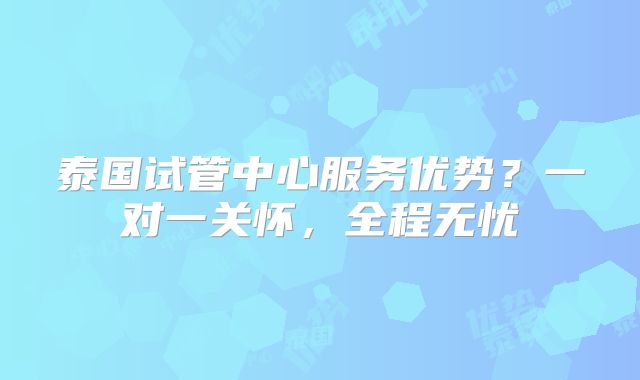 泰国试管中心服务优势?一对一关怀,全程无忧