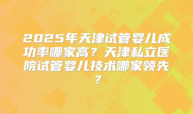 2025年天津试管婴儿成功率哪家高?天津私立医院试管婴儿技术哪家领先?