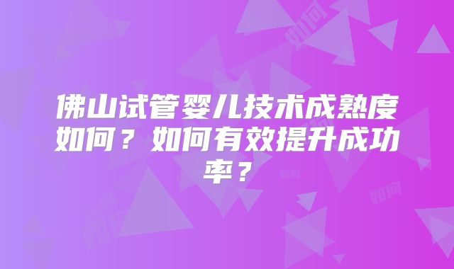 佛山试管婴儿技术成熟度如何?如何有效提升成功率?