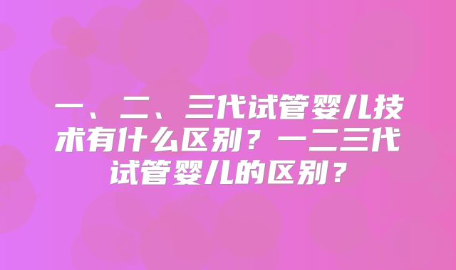 一、二、三代试管婴儿技术有什么区别？一二三代试管婴儿的区别？