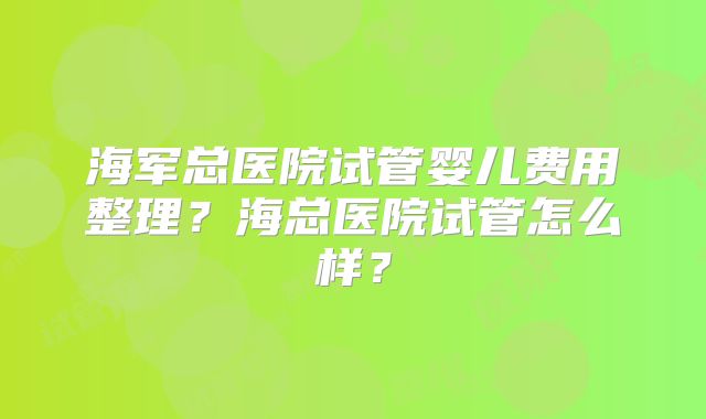 海军总医院试管婴儿费用整理？海总医院试管怎么样？