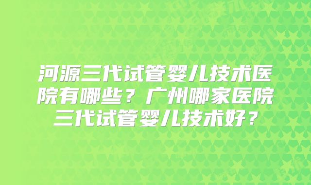 河源三代试管婴儿技术医院有哪些？广州哪家医院三代试管婴儿技术好？