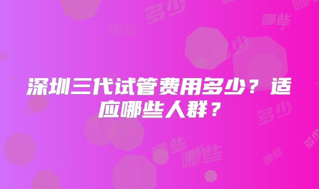 深圳三代试管费用多少？适应哪些人群？
