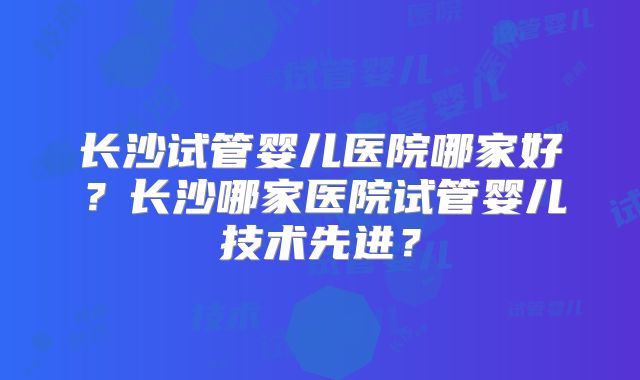长沙试管婴儿医院哪家好？长沙哪家医院试管婴儿技术先进？
