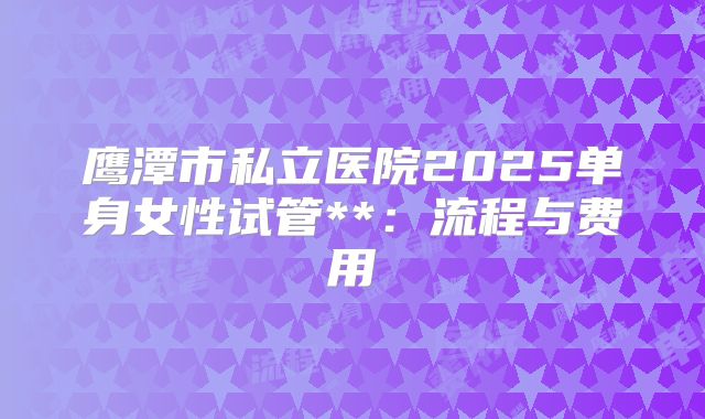 鹰潭市私立医院2025单身女性试管**:流程与费用