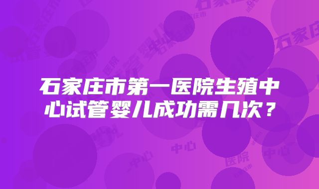 石家庄市第一医院生殖中心试管婴儿成功需几次？
