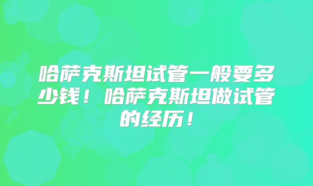 哈萨克斯坦试管一般要多少钱!哈萨克斯坦做试管的经历!