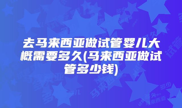 去马来西亚做试管婴儿大概需要多久(马来西亚做试管多少钱)