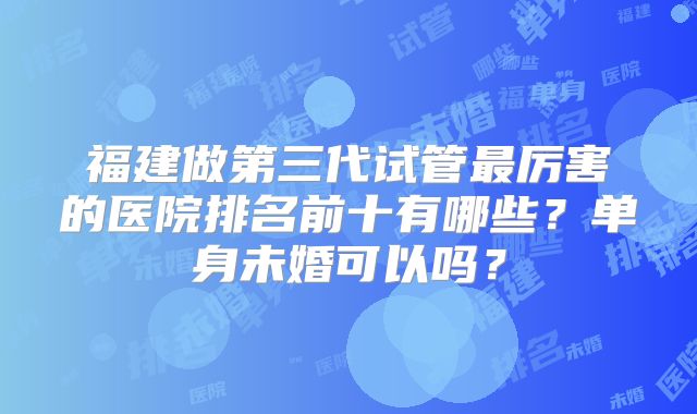 福建做第三代试管最厉害的医院排名前十有哪些?单身未婚可以吗?