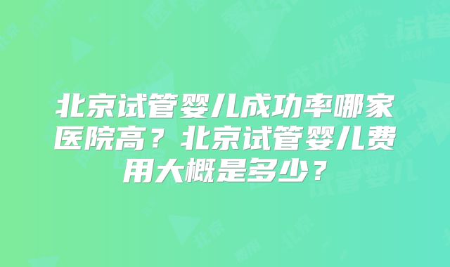 北京试管婴儿成功率哪家医院高？北京试管婴儿费用大概是多少？