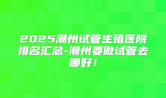 2025潮州试管生殖医院排名汇总-潮州要做试管去哪好!