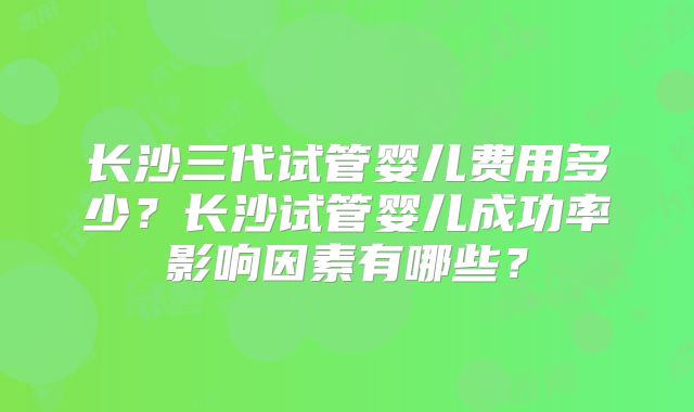长沙三代试管婴儿费用多少?长沙试管婴儿成功率影响因素有哪些?