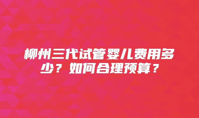 柳州三代试管婴儿费用多少？如何合理预算？