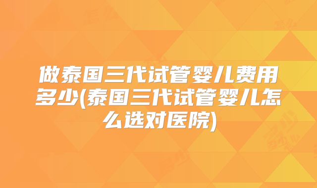 做泰国三代试管婴儿费用多少(泰国三代试管婴儿怎么选对医院)