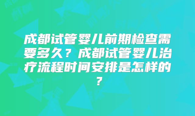 成都试管婴儿前期检查需要多久？成都试管婴儿治疗流程时间安排是怎样的？
