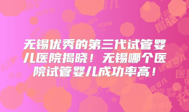 无锡优秀的第三代试管婴儿医院揭晓！无锡哪个医院试管婴儿成功率高！