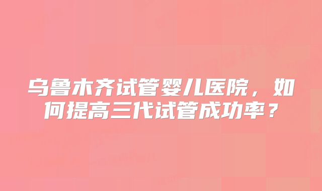乌鲁木齐试管婴儿医院，如何提高三代试管成功率？