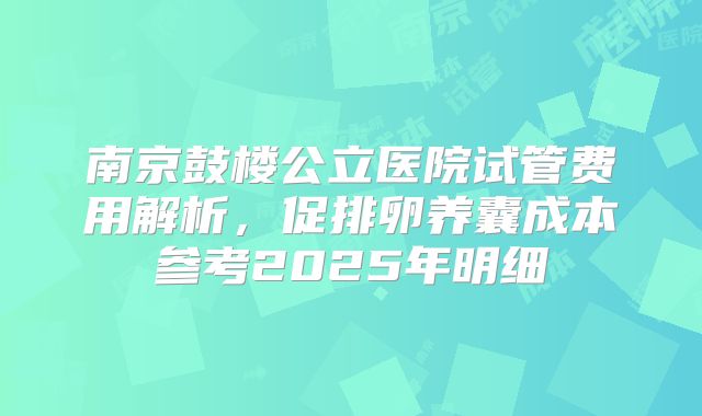 南京鼓楼公立医院试管费用解析，促排卵养囊成本参考2025年明细