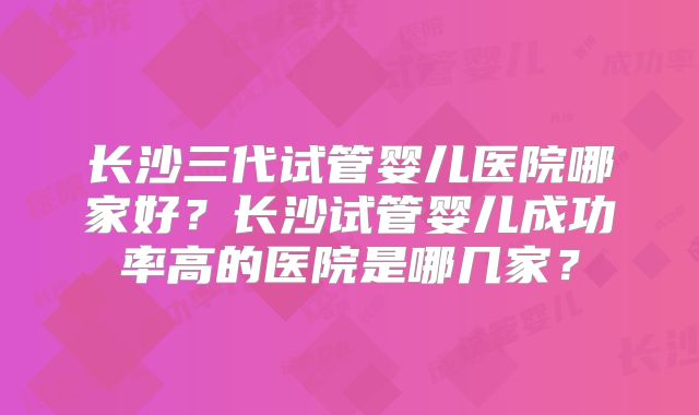 长沙三代试管婴儿医院哪家好？长沙试管婴儿成功率高的医院是哪几家？
