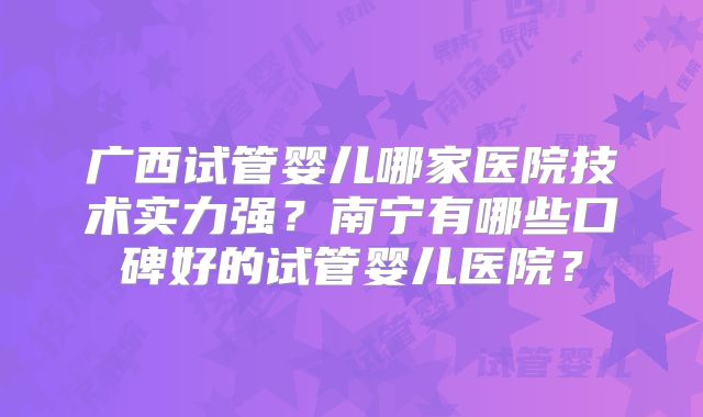 广西试管婴儿哪家医院技术实力强？南宁有哪些口碑好的试管婴儿医院？
